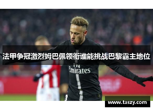 法甲争冠激烈姆巴佩领衔谁能挑战巴黎霸主地位 法甲争冠激烈姆巴佩领衔谁能挑战巴黎霸主地位