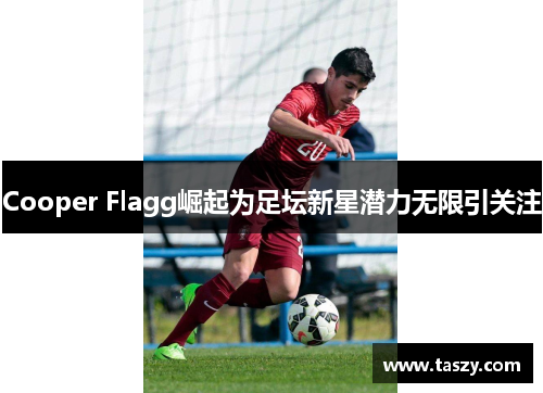 Cooper Flagg崛起为足坛新星潜力无限引关注