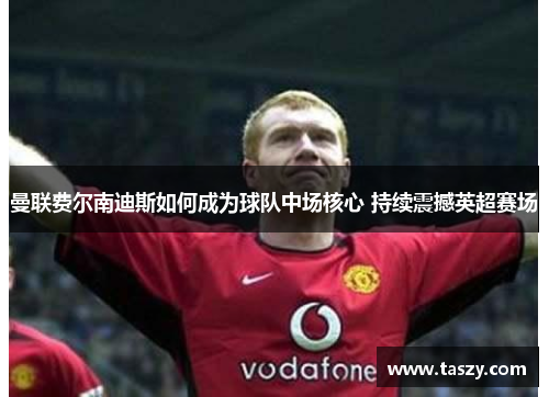 曼联费尔南迪斯如何成为球队中场核心 持续震撼英超赛场